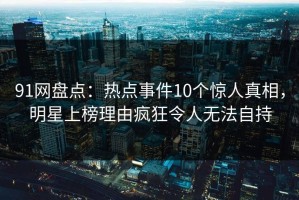 91网盘点：热点事件10个惊人真相，明星上榜理由疯狂令人无法自持