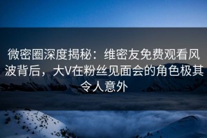 微密圈深度揭秘：维密友免费观看风波背后，大V在粉丝见面会的角色极其令人意外
