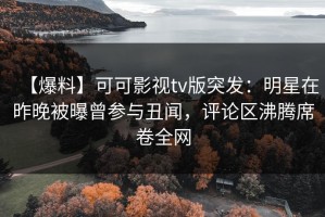 【爆料】可可影视tv版突发：明星在昨晚被曝曾参与丑闻，评论区沸腾席卷全网
