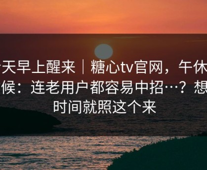 今天早上醒来｜糖心tv官网，午休的时候：连老用户都容易中招…？想省时间就照这个来