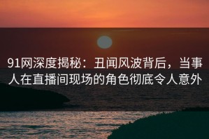 91网深度揭秘：丑闻风波背后，当事人在直播间现场的角色彻底令人意外