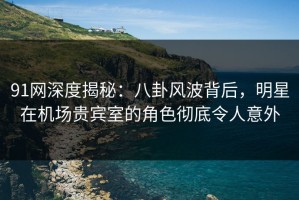 91网深度揭秘：八卦风波背后，明星在机场贵宾室的角色彻底令人意外