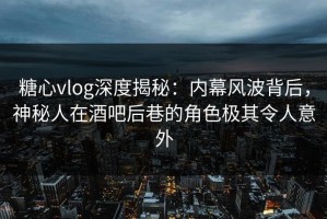 糖心vlog深度揭秘：内幕风波背后，神秘人在酒吧后巷的角色极其令人意外