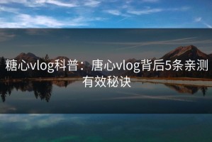 糖心vlog科普：唐心vlog背后5条亲测有效秘诀