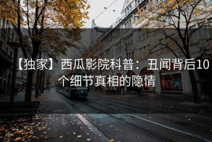 【独家】西瓜影院科普：丑闻背后10个细节真相的隐情