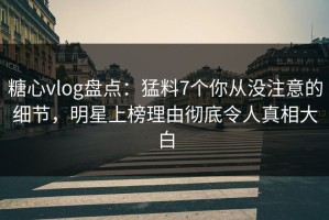 糖心vlog盘点：猛料7个你从没注意的细节，明星上榜理由彻底令人真相大白