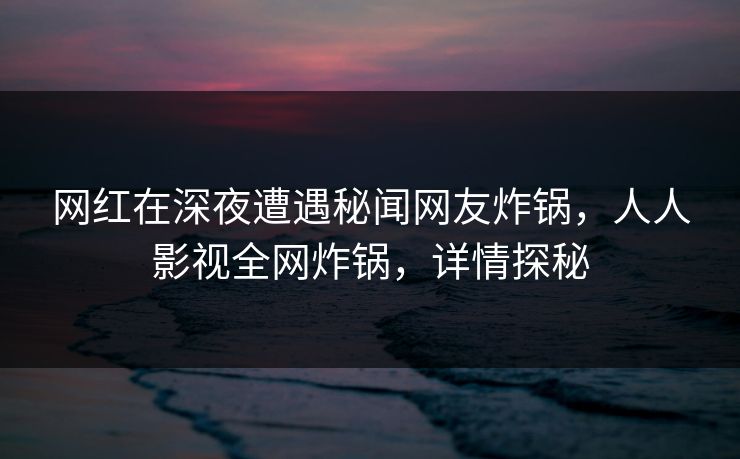 网红在深夜遭遇秘闻网友炸锅,人人影视全网炸锅,详情探秘 网红在深夜遭遇秘闻网友炸锅,人人影视全网炸锅,详情探秘