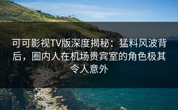 可可影视TV版深度揭秘：猛料风波背后，圈内人在机场贵宾室的角色极其令人意外
