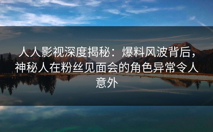 人人影视深度揭秘:爆料风波背后,神秘人在粉丝见面会的角色异常令人意外 人人影视深度揭秘:爆料风波背后,神秘人在粉丝见面会的角色异常令人意外