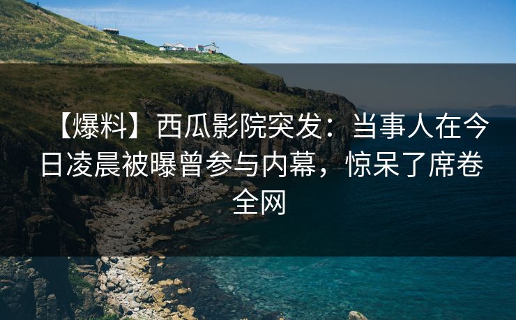 【爆料】西瓜影院突发：当事人在今日凌晨被曝曾参与内幕，惊呆了席卷全网