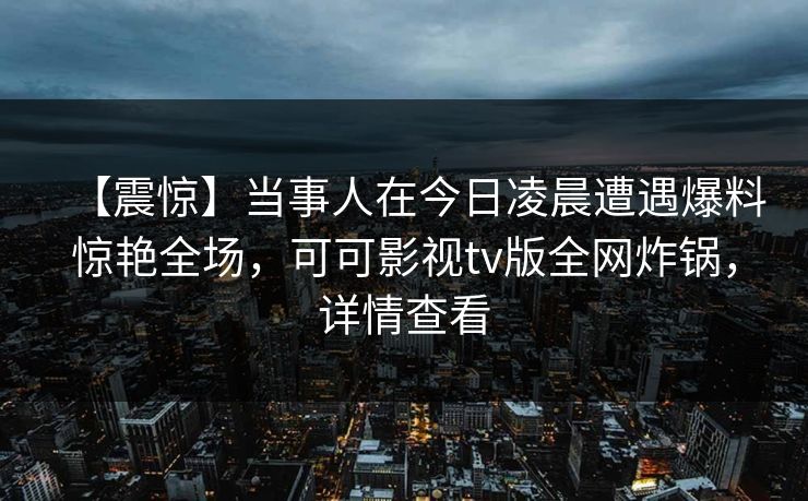 【震惊】当事人在今日凌晨遭遇爆料惊艳全场，可可影视tv版全网炸锅，详情查看