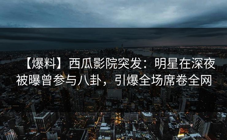 【爆料】西瓜影院突发：明星在深夜被曝曾参与八卦，引爆全场席卷全网
