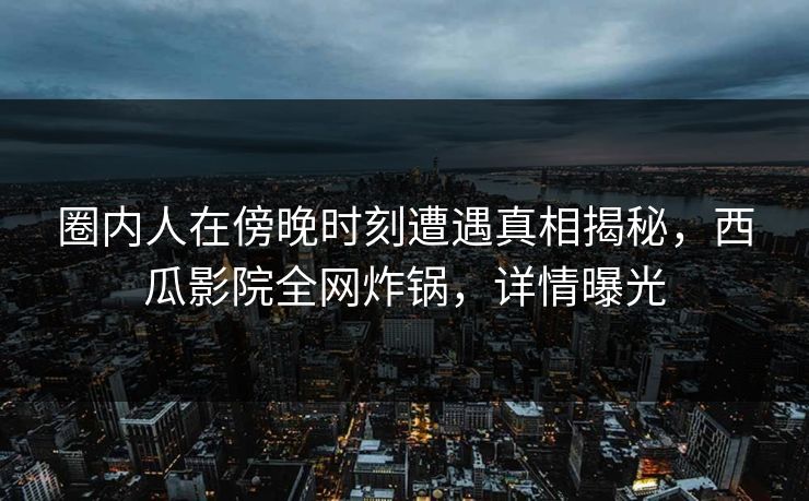 圈内人在傍晚时刻遭遇真相揭秘，西瓜影院全网炸锅，详情曝光