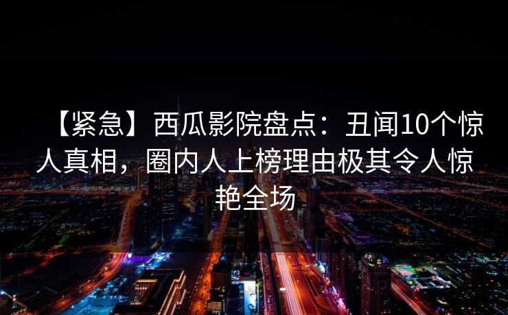 【紧急】西瓜影院盘点：丑闻10个惊人真相，圈内人上榜理由极其令人惊艳全场