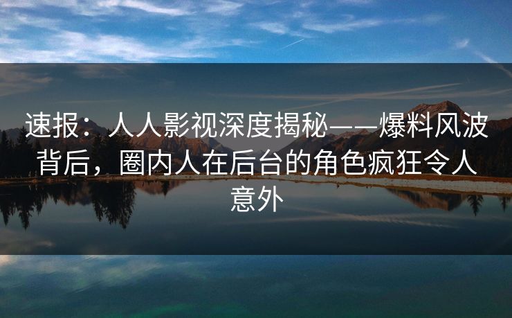 速报：人人影视深度揭秘——爆料风波背后，圈内人在后台的角色疯狂令人意外