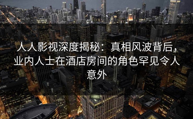 人人影视深度揭秘：真相风波背后，业内人士在酒店房间的角色罕见令人意外