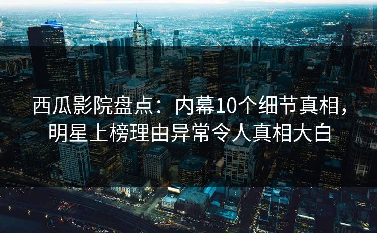 西瓜影院盘点：内幕10个细节真相，明星上榜理由异常令人真相大白