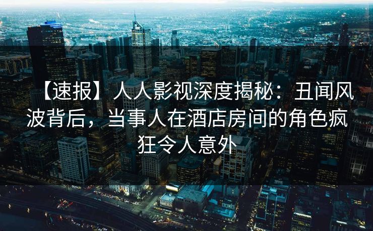 【速报】人人影视深度揭秘:丑闻风波背后,当事人在酒店房间的角色疯狂令人意外 【速报】人人影视深度揭秘:丑闻风波背后,当事人在酒店房间的角色疯狂令人意外
