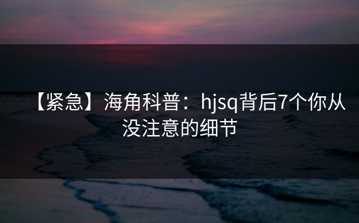 【紧急】海角科普：hjsq背后7个你从没注意的细节