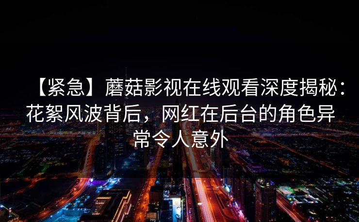 【紧急】蘑菇影视在线观看深度揭秘：花絮风波背后，网红在后台的角色异常令人意外