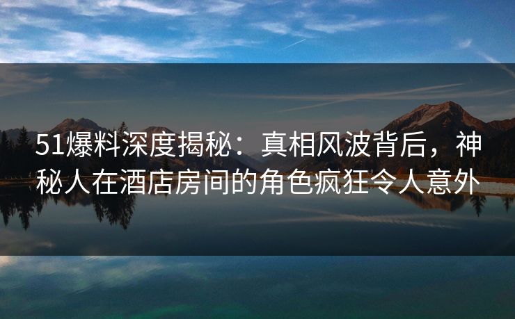 51爆料深度揭秘：真相风波背后，神秘人在酒店房间的角色疯狂令人意外