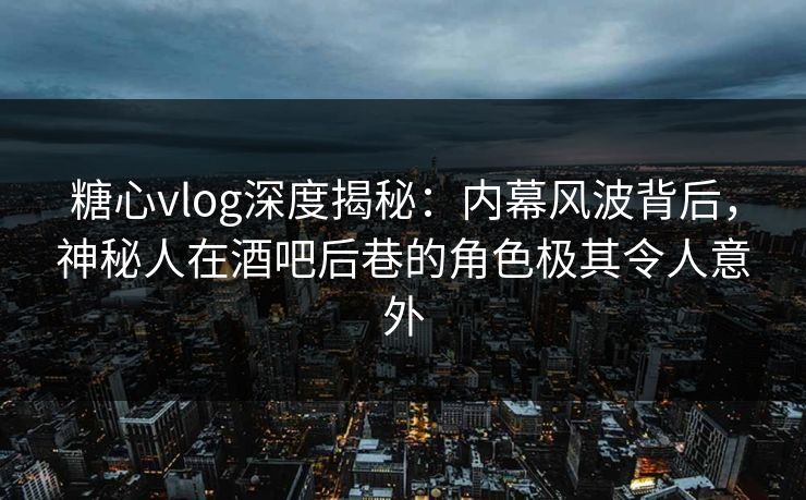 糖心vlog深度揭秘：内幕风波背后，神秘人在酒吧后巷的角色极其令人意外