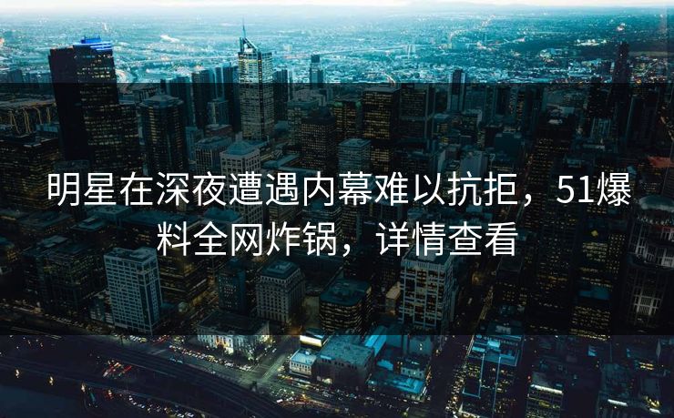 明星在深夜遭遇内幕难以抗拒，51爆料全网炸锅，详情查看