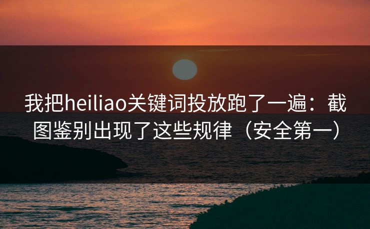 我把heiliao关键词投放跑了一遍：截图鉴别出现了这些规律（安全第一）