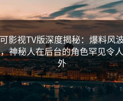 可可影视TV版深度揭秘：爆料风波背后，神秘人在后台的角色罕见令人意外