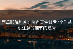 西瓜影院科普：热点事件背后7个你从没注意的细节的隐情