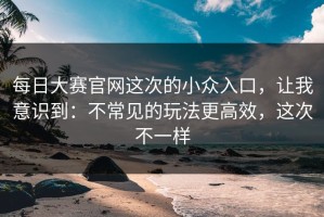 每日大赛官网这次的小众入口，让我意识到：不常见的玩法更高效，这次不一样