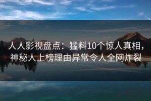 人人影视盘点：猛料10个惊人真相，神秘人上榜理由异常令人全网炸裂