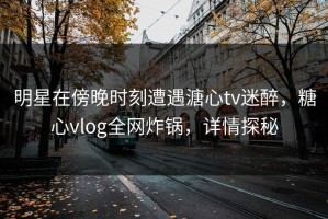 明星在傍晚时刻遭遇溏心tv迷醉，糖心vlog全网炸锅，详情探秘