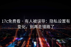17c免费看 · 有人被误导：隐私设置有变化，别再走错路了