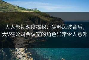 人人影视深度揭秘：猛料风波背后，大V在公司会议室的角色异常令人意外