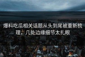 爆料吃瓜相关话题从头到尾被重新梳理，几处边缘细节太扎眼