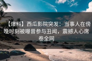 【爆料】西瓜影院突发：当事人在傍晚时刻被曝曾参与丑闻，震撼人心席卷全网