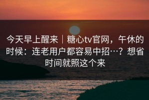 今天早上醒来｜糖心tv官网，午休的时候：连老用户都容易中招…？想省时间就照这个来