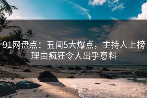 91网盘点：丑闻5大爆点，主持人上榜理由疯狂令人出乎意料