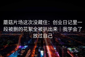 蘑菇片场这次没藏住：创业日记里一段被删的花絮全被扒出来｜我学会了放过自己