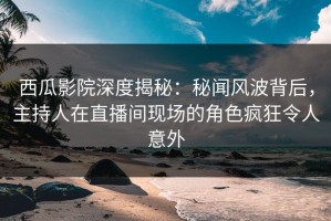西瓜影院深度揭秘：秘闻风波背后，主持人在直播间现场的角色疯狂令人意外