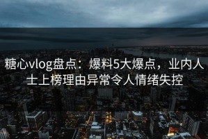 糖心vlog盘点：爆料5大爆点，业内人士上榜理由异常令人情绪失控
