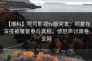 【爆料】可可影视tv版突发：明星在深夜被曝曾参与真相，愤怒声讨席卷全网