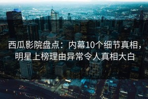 西瓜影院盘点：内幕10个细节真相，明星上榜理由异常令人真相大白
