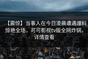 【震惊】当事人在今日凌晨遭遇爆料惊艳全场，可可影视tv版全网炸锅，详情查看