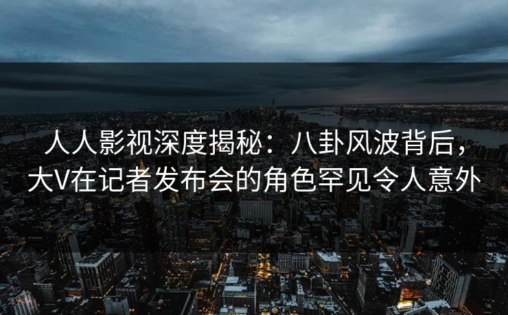 人人影视深度揭秘：八卦风波背后，大V在记者发布会的角色罕见令人意外