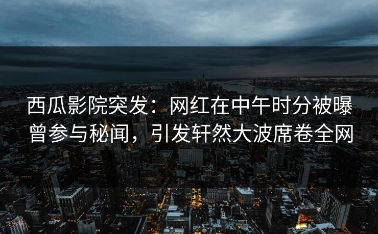 西瓜影院突发：网红在中午时分被曝曾参与秘闻，引发轩然大波席卷全网