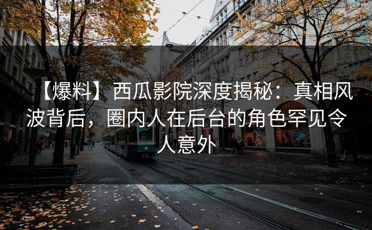 【爆料】西瓜影院深度揭秘：真相风波背后，圈内人在后台的角色罕见令人意外