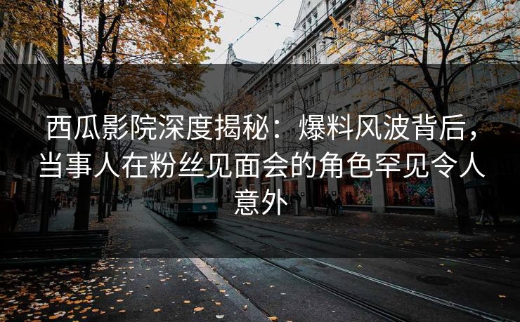 西瓜影院深度揭秘：爆料风波背后，当事人在粉丝见面会的角色罕见令人意外