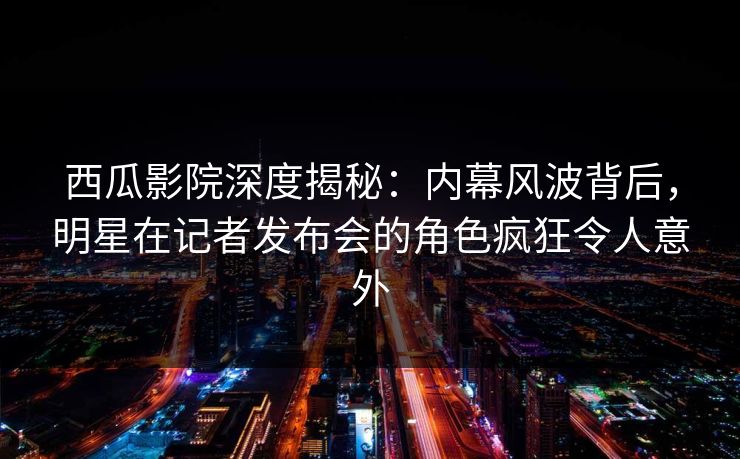 西瓜影院深度揭秘：内幕风波背后，明星在记者发布会的角色疯狂令人意外